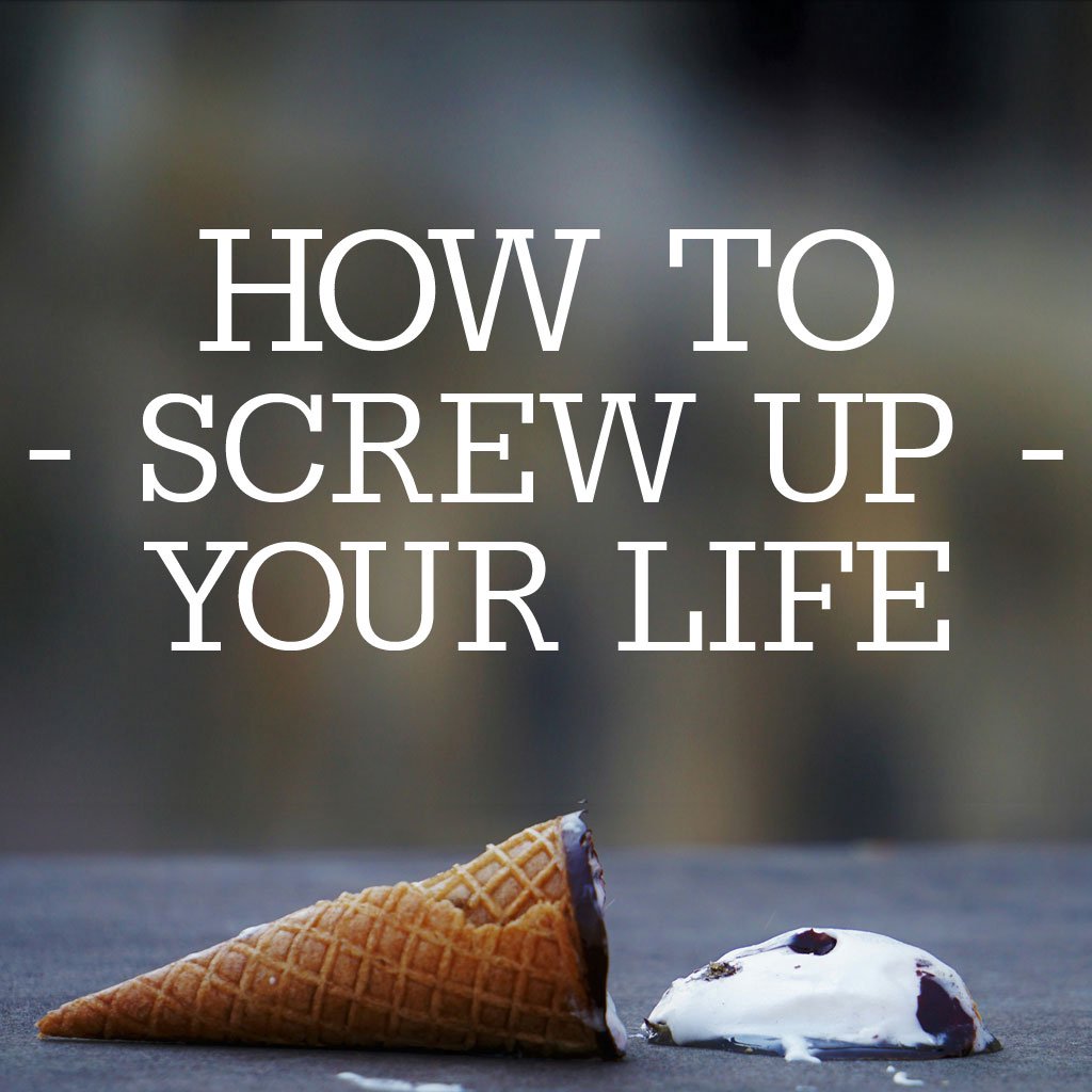 How to Screw Up Your Life: Part 4